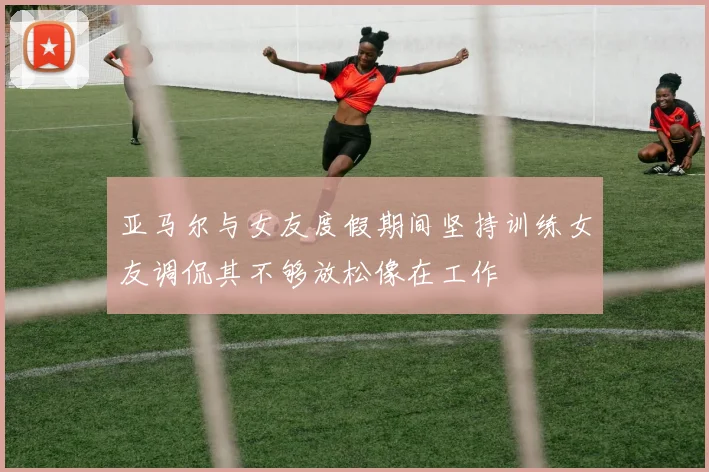 亚马尔与女友度假期间坚持训练女友调侃其不够放松像在工作