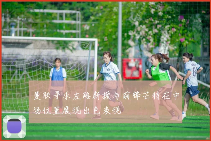 曼联寻求左路新援与前锋芒特在中场位置展现出色表现