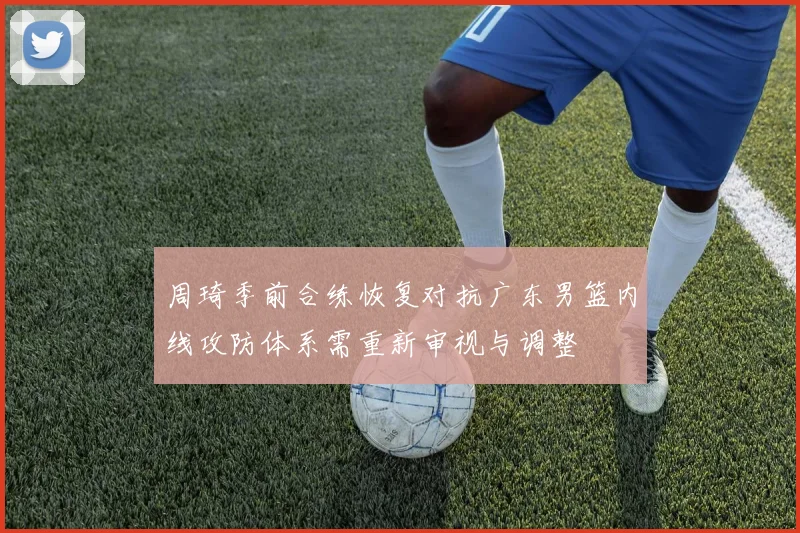 周琦季前合练恢复对抗广东男篮内线攻防体系需重新审视与调整